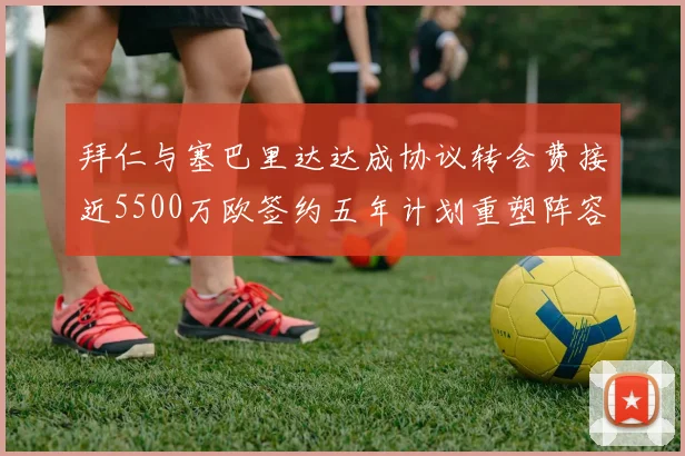 拜仁与塞巴里达达成协议转会费接近5500万欧签约五年计划重塑阵容