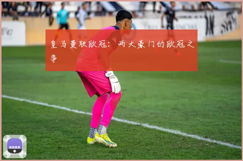 皇马曼联欧冠：两大豪门的欧冠之争