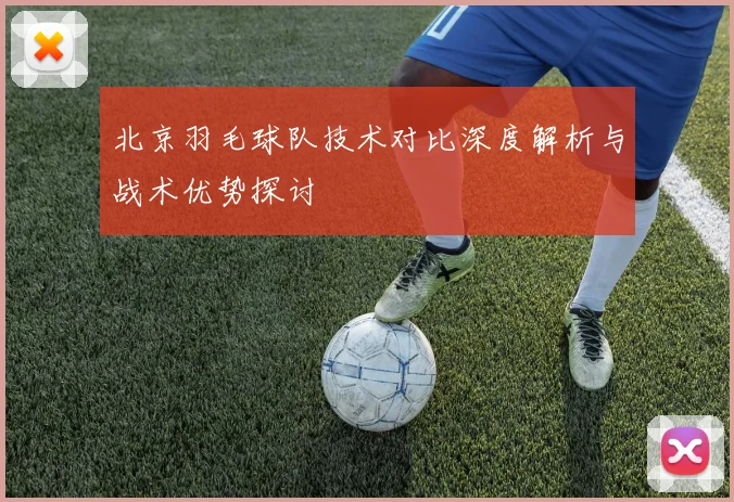 北京羽毛球队技术对比深度解析与战术优势探讨