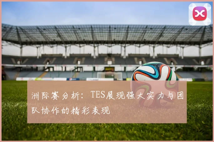 洲际赛分析：TES展现强大实力与团队协作的精彩表现