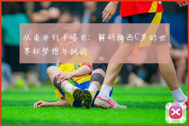 从南非到卡塔尔：解码梅西C罗的世界杯梦想与挑战
