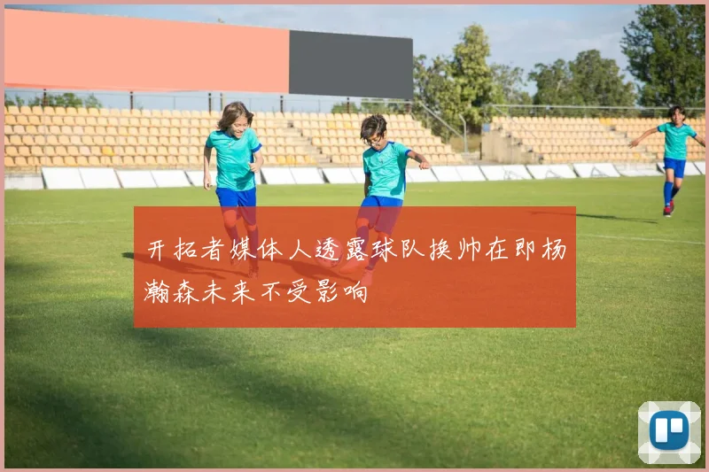 开拓者媒体人透露球队换帅在即杨瀚森未来不受影响