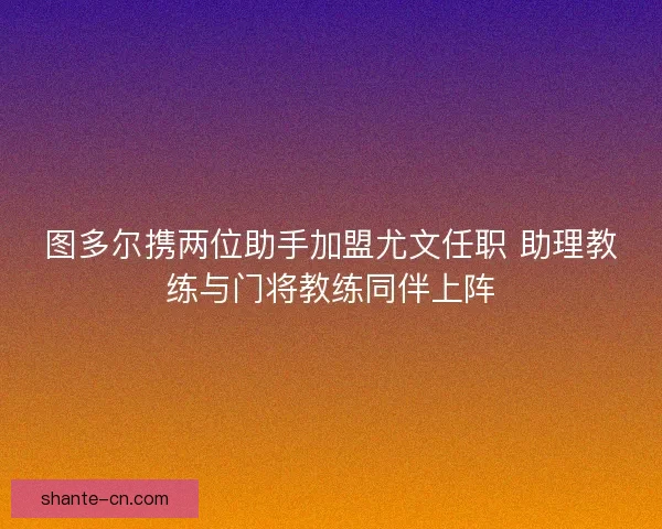 图多尔携两位助手加盟尤文任职 助理教练与门将教练同伴上阵 图多尔携两位助手加盟尤文任职 助理教练与门将教练同伴上阵