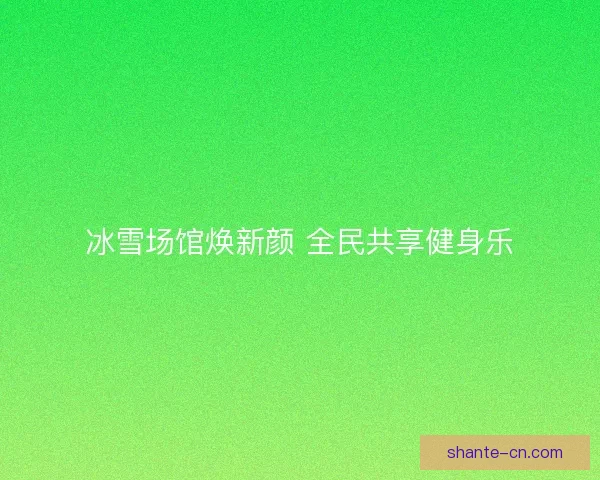 冰雪场馆焕新颜 全民共享健身乐