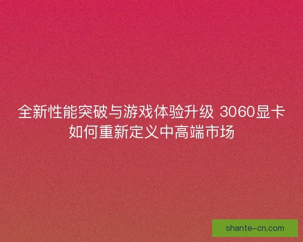 全新性能突破与游戏体验升级 3060显卡如何重新定义中高端市场