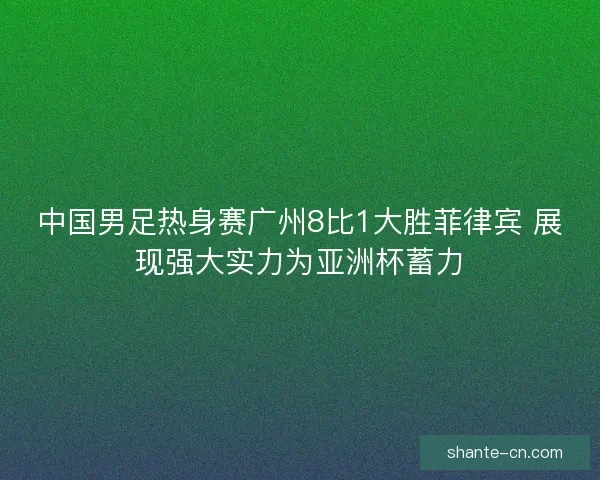 中国男足热身赛广州8比1大胜菲律宾 展现强大实力为亚洲杯蓄力
