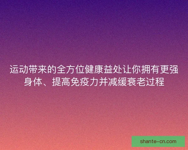 运动带来的全方位健康益处让你拥有更强身体、提高免疫力并减缓衰老过程
