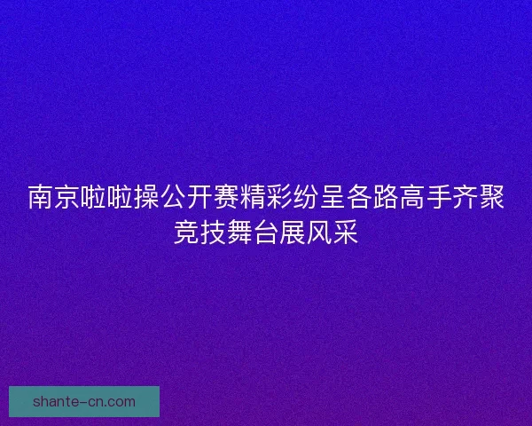 南京啦啦操公开赛精彩纷呈各路高手齐聚竞技舞台展风采 南京啦啦操公开赛精彩纷呈各路高手齐聚竞技舞台展风采