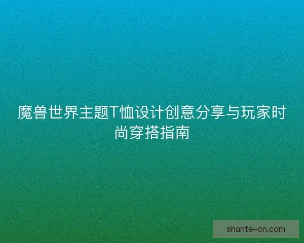 魔兽世界主题T恤设计创意分享与玩家时尚穿搭指南