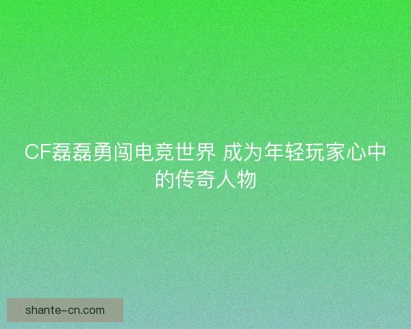 CF磊磊勇闯电竞世界 成为年轻玩家心中的传奇人物