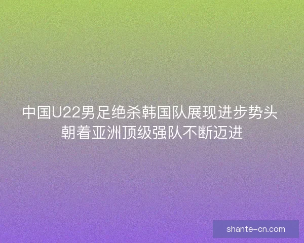 中国U22男足绝杀韩国队展现进步势头 朝着亚洲顶级强队不断迈进