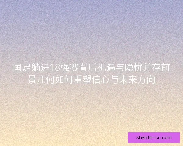 国足躺进18强赛背后机遇与隐忧并存前景几何如何重塑信心与未来方向