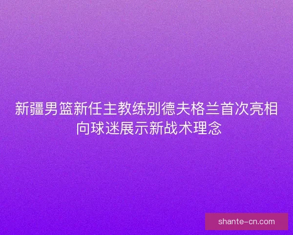 新疆男篮新任主教练别德夫格兰首次亮相 向球迷展示新战术理念