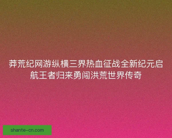 莽荒纪网游纵横三界热血征战全新纪元启航王者归来勇闯洪荒世界传奇