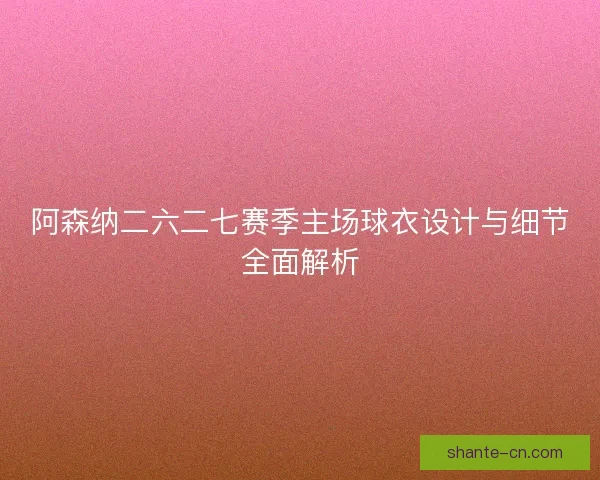 阿森纳二六二七赛季主场球衣设计与细节全面解析 阿森纳二六二七赛季主场球衣设计与细节全面解析