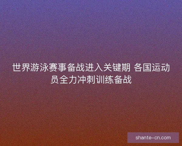 世界游泳赛事备战进入关键期 各国运动员全力冲刺训练备战 世界游泳赛事备战进入关键期 各国运动员全力冲刺训练备战