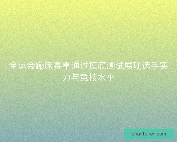 全运会蹦床赛事通过摸底测试展现选手实力与竞技水平