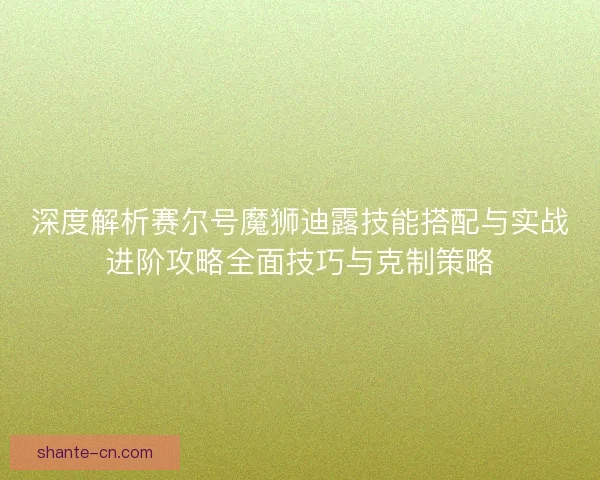 深度解析赛尔号魔狮迪露技能搭配与实战进阶攻略全面技巧与克制策略