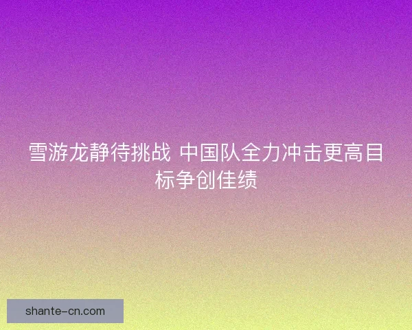雪游龙静待挑战 中国队全力冲击更高目标争创佳绩 雪游龙静待挑战 中国队全力冲击更高目标争创佳绩