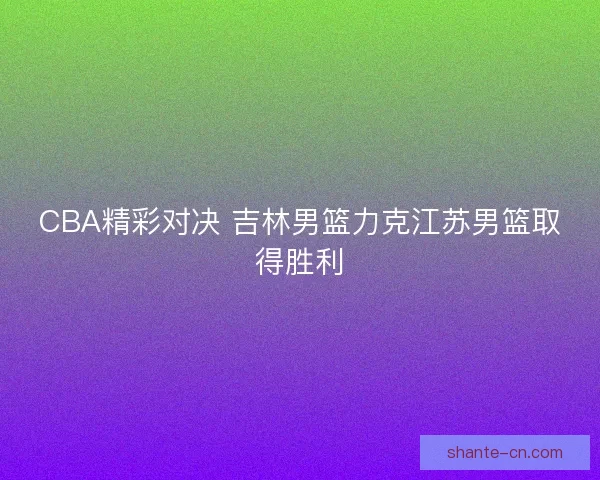 CBA精彩对决 吉林男篮力克江苏男篮取得胜利