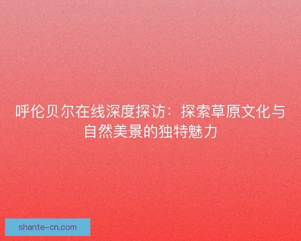 呼伦贝尔在线深度探访：探索草原文化与自然美景的独特魅力
