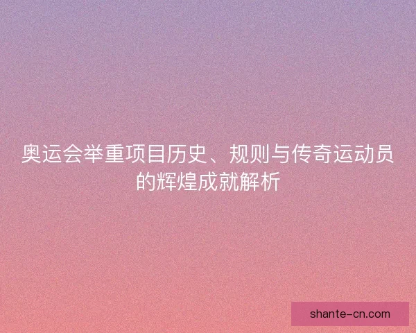 奥运会举重项目历史、规则与传奇运动员的辉煌成就解析