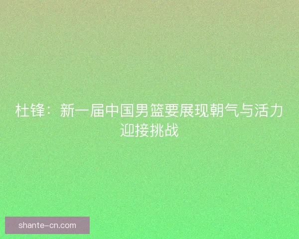 杜锋：新一届中国男篮要展现朝气与活力迎接挑战