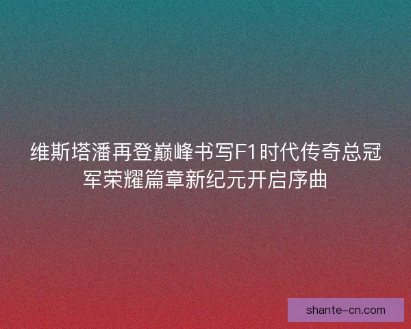 维斯塔潘再登巅峰书写F1时代传奇总冠军荣耀篇章新纪元开启序曲
