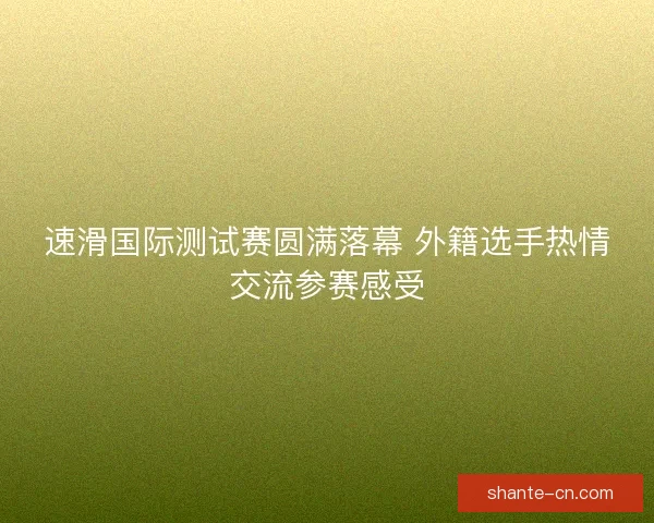 速滑国际测试赛圆满落幕 外籍选手热情交流参赛感受