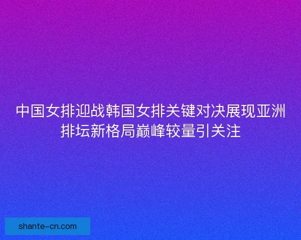 中国女排迎战韩国女排关键对决展现亚洲排坛新格局巅峰较量引关注