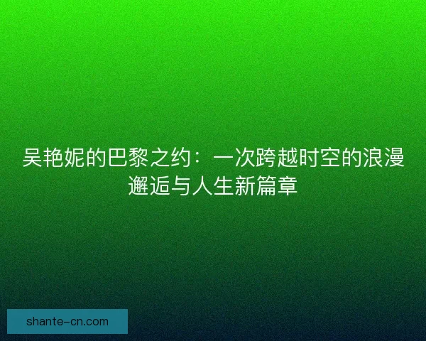 吴艳妮的巴黎之约：一次跨越时空的浪漫邂逅与人生新篇章