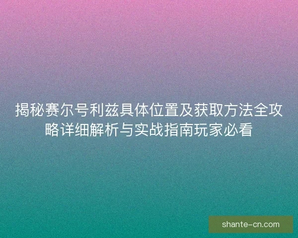 揭秘赛尔号利兹具体位置及获取方法全攻略详细解析与实战指南玩家必看