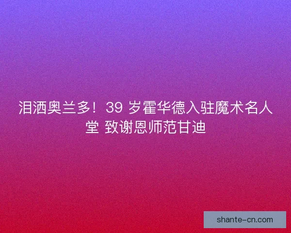 泪洒奥兰多！39 岁霍华德入驻魔术名人堂 致谢恩师范甘迪