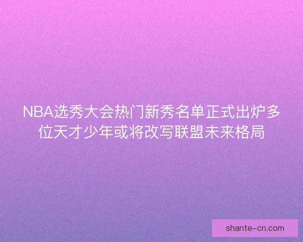 NBA选秀大会热门新秀名单正式出炉多位天才少年或将改写联盟未来格局
