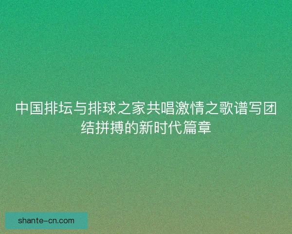 中国排坛与排球之家共唱激情之歌谱写团结拼搏的新时代篇章