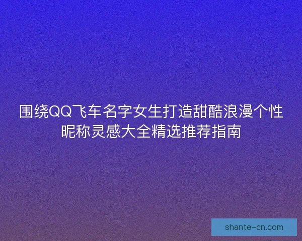 围绕QQ飞车名字女生打造甜酷浪漫个性昵称灵感大全精选推荐指南